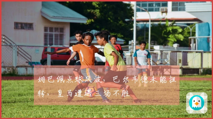 姆巴佩点球风波，巴尔韦德未能扭转，皇马遭遇三场不胜