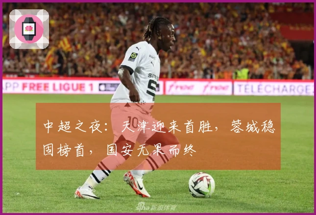 中超之夜：天津迎来首胜，蓉城稳固榜首，国安无果而终
