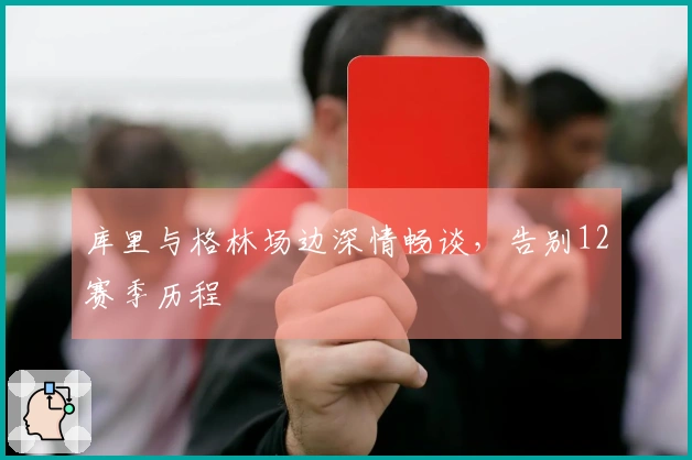 库里与格林场边深情畅谈，告别12赛季历程