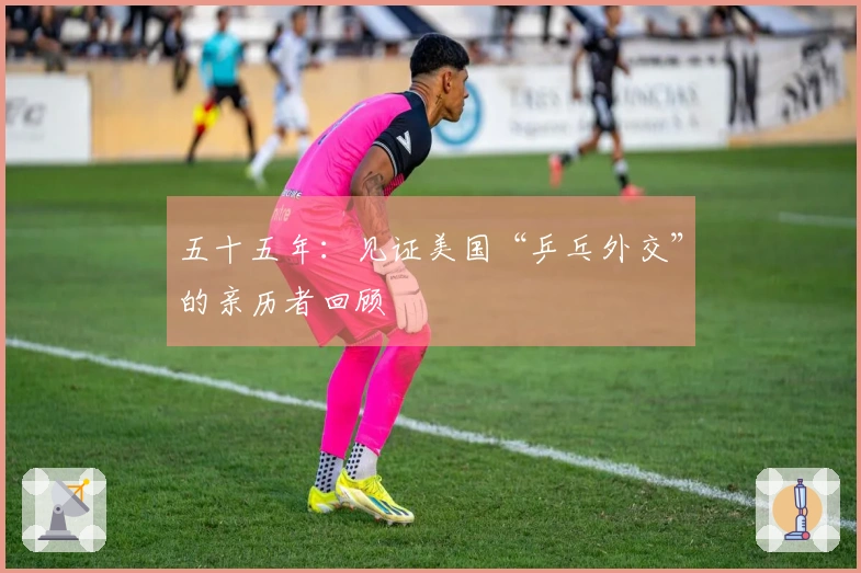 五十五年：见证美国“乒乓外交”的亲历者回顾