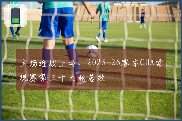 主场迎战上海，2025-26赛季CBA常规赛第三十九轮落败
