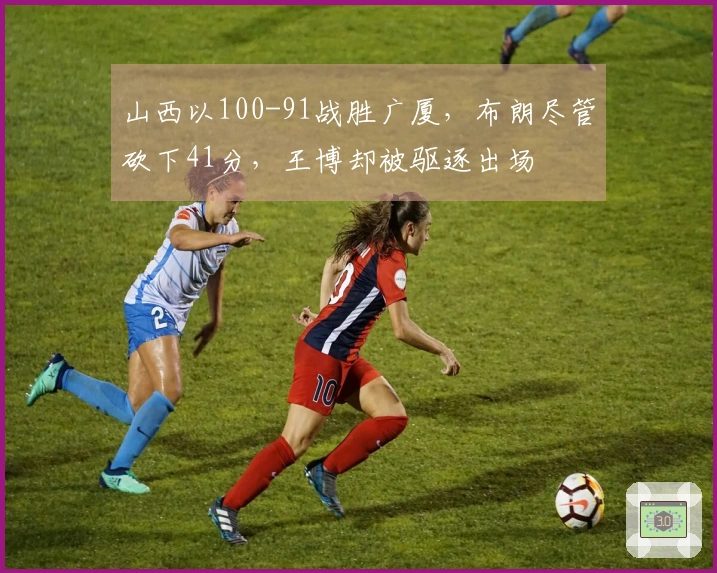 山西以100-91战胜广厦，布朗尽管砍下41分，王博却被驱逐出场