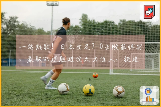 一路凯歌！日本女足7-0击败菲律宾，豪取四连胜进攻火力惊人，挺进亚洲杯四强对决韩国