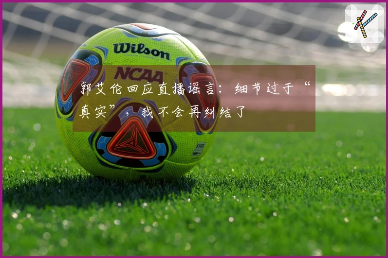 郭艾伦回应直播谣言：细节过于“真实”，我不会再纠结了
