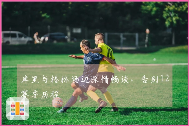 库里与格林场边深情畅谈，告别12赛季历程