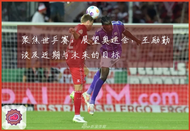 聚焦世乒赛，展望奥运会，王励勤谈及近期与未来的目标