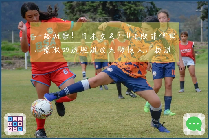 一路凯歌！日本女足7-0击败菲律宾，豪取四连胜进攻火力惊人，挺进亚洲杯四强对决韩国