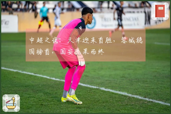 中超之夜：天津迎来首胜，蓉城稳固榜首，国安无果而终
